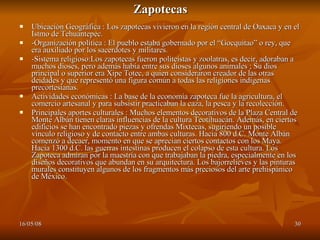 Zapotecas Ubicación Geográfica : Los zapotecas vivieron en la región central de Oaxaca y en el Istmo de Tehuantepec.  -Organización política : El pueblo estaba gobernado por el “Gocquitao” o rey, que era auxiliado por los sacerdotes y militares.  -Sistema religioso:Los zapotecas fueron politeístas y zoolatras, es decir, adoraban a muchos dioses, pero además había entre sus dioses algunos animales ; Su dios principal o superior era Xipe Totec, a quien consideraron creador de las otras deidades y que representó una figura común a todas las religiones indígenas precortesianas.  Actividades económicas : La base de la economía zapoteca fue la agricultura, el comercio artesanal y para subsistir practicaban la caza, la pesca y la recolección.  Principales aportes culturales : Muchos elementos decorativos de la Plaza Central de Monte Albán tienen claras influencias de la cultura Teotihuacán. Además, en ciertos edificios se han encontrado piezas y ofrendas Mixtecas, sugiriendo un posible vínculo religioso y de contacto entre ambas culturas. Hacia 800 d.C. Monte Albán comenzó a decaer, momento en que se aprecian ciertos contactos con los Maya. Hacia 1300 d.C. las guerras intestinas producen el colapso de esta cultura. Los Zapoteca admiran por la maestría con que trabajaban la piedra, especialmente en los diseños decorativos que abundan en su arquitectura. Los bajorrelieves y las pinturas murales constituyen algunos de los fragmentos más preciosos del arte prehispánico de México.  