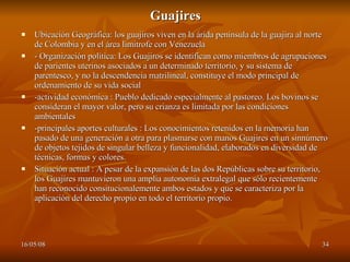 Guajires Ubicación Geográfica: los guajiros viven en la árida península de la guajira al norte de Colombia y en el área limítrofe con Venezuela  - Organización política: Los Guajiros se identifican como miembros de agrupaciones de parientes uterinos asociados a un determinado territorio, y su sistema de parentesco, y no la descendencia matrilineal, constituye el modo principal de ordenamiento de su vida social  -actividad económica : Pueblo dedicado especialmente al pastoreo. Los bovinos se consideran el mayor valor, pero su crianza es limitada por las condiciones ambientales  -principales aportes culturales : Los conocimientos retenidos en la memoria han pasado de una generación a otra para plasmarse con manos Guajires en un sinnúmero de objetos tejidos de singular belleza y funcionalidad, elaborados en diversidad de técnicas, formas y colores.  Situación actual : A pesar de la expansión de las dos Repúblicas sobre su territorio, los Guajires mantuvieron una amplia autonomía extralegal que sólo recientemente han reconocido consitucionalemente ambos estados y que se caracteriza por la aplicación del derecho propio en todo el territorio propio. 
