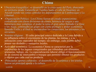Chimu Ubicación Geográfica : se desarrolló en la costa norte del Perú, abarcando un territorio desde Zarumilla en Tumbes hasta el valle de Huarmey en Ancash siendo sus zonas centrales los departamentos de Lambayeque y La Libertad. -Organización Política : Los Chimu fueron un estado expansionista centralizado con claras divisiones de clases, herencia de cargos y una burocracia muy compleja; el poder lo tenía el gran señor llamado Cie Quic y los Alaec, continuaba un grupo con cierto prestigio y poder económico llamado Fixlla y al final se encontraban los campesinos, los artesanos y los sirvientes. Sistema religioso :  El culto principal estuvo dedicado a la Luna debido a su influencia sobre el crecimiento de las plantas, las mareas y a su utilización como marcador del tiempo; sin embargo, cada pueblo debió poseer sus deidades y santuarios locales.  Actividad económica :La economía Chimu se caracterizó por la explotación de los lugares conquistados que tributaban con alimentos, artesanías, trabajo, etc. La especialización laboral obligó el funcionamiento de un sistema de intercambio o trueque que permitió obtener los productos y objetos que cada cual no producía. -Principales aportes culturales : el desarrollo de la cerámica y los textiles fueron un principal aporte a la cultura . 