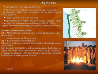 Aymaras -Descripción de la Ubicación del pueblo: Habitan, traspasando las fronteras impuestas por las naciones, desde las orillas del lago Titicaca y la cordillera de los Andes, hasta el noreste argentino. -Organización política de La Sociedad:  El gobierno de estos pueblos era de dos líderes. Los reyes Lupaca por ejemplo eran dos conocidos con los nombres de Cari y Cusi. Después de los reyes venia un pequeño grupo de señores de la nobleza. Al servicio de esta nobleza estaban: 1) Los Mitani obligados a trabajar cierto número de días al año. Estos Mitani aymara eran similares a los Mitayos Incas. 2) Los Yana eran servidores de porvida. 3) Los Uros son los que se encontraban por debajo de todas las demás clases sociales. Entre los reinos aymaras dos eran los más importantes: las Collas y los Lupaca. Los Collas tenían como capital a Hutun Colla, y la capital de los Lupaca era Chucuito. Entre estos dos reinos existía una permanente rivalidad desde los principios de su cultura. 