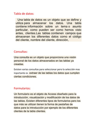 Tabla de datos:
Una tabla de datos es un objeto que se define y
utiliza para almacenar los datos. Una tabla
contiene información sobre un tema o asunto
particular, como pueden ser como hemos visto
antes, clientes.Las tablas contienen campos que
almacenan los diferentes datos como el código
del cliente, nombre del cliente, dirección,
Consultas:
Una consulta es un objeto que proporciona una visión
personal de los datos almacenados en las tablas ya
creadas.
Existen varias consultas para seleccionar pero la selección mas
inportante es extraer de las tablas los datos que cumplen
ciertas condiciones.
Formularios:
Un formulario es el objeto de Access diseñado para la
introducción, visualización y modificación de los datos de
las tablas. Existen diferentes tipos de formularios pero los
que más se utilizan tienen la forma de pestañas de
datos para la introducción por ejemplo de los diferentes
clientes de la tabla clientes.
 