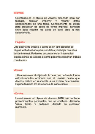 Informes:
Un informe es el objeto de Access diseñado para dar
formato, calcular, imprimir y resumir datos
seleccionados de una tabla. Generalmente se utiliza
para presentar los datos de forma impresa. También
sirve para resumir los datos de cada tabla q has
seleccionado.
Paginas:
Una página de acceso a datos es un tipo especial de
página web diseñada para ver datos y trabajar con ellos
desde Internet. Podemos encontrarlos en internet las
explicaciones de Access o cómo podemos hacer un trabajo
con Access.
Macros:
Una macro es el objeto de Access que define de forma
estructurada las acciones que el usuario desea que
Access realice en respuesta a un evento determinado.
Explica también los resultados de cada cliente.
Módulos:
Un módulo es el objeto de Access 2010 que contiene
procedimientos personales que se codifican utilizando
Visual Basic. Y podemos utilizarlo en cualquier
momento.
 