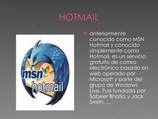anteriormente conocido como MSN Hotmail y conocido simplemente como Hotmail, es un servicio gratuito de correo electrónico basado en web operado por Microsoft y parte del grupo de Windows Live. Fue fundada por Sabeer Bhatia y Jack Smith. ... 