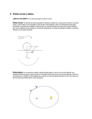 II. Orbitas circular y elíptica.

   ¿Qué es una orbita? Es un camino que sigue un astro en el cielo.

   Orbita circular: En este tipo de orbita la gravedad no cambiara la rapidez de un cuerpo que se mueve en una orbita
   circular, y esto se debe a que la gravedad no tirara de ella ni hacia adelante ni atrás, sino directamente hacia abajo.
   Por ejemplo: si comparamos un satélite en orbita circular con una bola de boliche que rueda sobre la pista. Podemos
   decir que el satélite se mueve siempre en una dirección perpendicular a la fuerza de gravedad y paralela a la superficie
   terrestre con una rapidez constante.




   Orbita elíptica: Es una trayectoria ovalada o también llamada elipse, la cual es una curva bien definida: es la
   trayectoria cerrada que sigue un punto que tiene un movimiento de tal forma que la suma de sus distancias o dos focos
   es constante. En un satélite en orbita alrededor de un planeta, el centro del planeta esta dentro de uno de los focos y el
   otro foco podría encontrarse dentro o fuera del planeta.
 