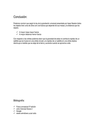 Conclusión:
Podemos concluir que según la ley de la gravitación universal presentada por Isaac Newton todos
los objetos tiran unos de otros con una fuerza que depende de sus masas y la distancia que los
separa.

     A mayor masa mayor fuerza
     A mayor distancia menor fuerza

Con respecto a las orbitas podemos decir que la gravedad de estas no cambia la rapidez de un
satélite que se mueve en una orbita circular y la rapidez de un satélite en una orbita elíptica
disminuye a medida que se aleja de la tierra y aumenta cuando se aproxima a ella.




Bibliografía:

   Física conceptual 3ª edición
   Libro Ciencias físicas 2
   Google
   www.windows.ucar.edu
 