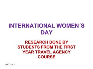 INTERNATIONAL WOMEN´S
            DAY
                RESEARCH DONE BY
             STUDENTS FROM THE FIRST
               YEAR TRAVEL AGENCY
                     COURSE
08/03/2012
 