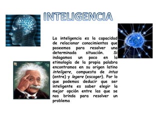 INTELIGENCIA La inteligencia es la capacidad de relacionar conocimientos que poseemos para resolver una determinada situación. Si indagamos un poco en la etimología de la propia palabra encontramos en su origen latino inteligere, compuesta de intus (entre) y legere (escoger). Por lo que podemos deducir que ser inteligente es saber elegir la mejor opción entre las que se nos brinda para resolver un problema 