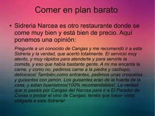 Comer en plan barato 
● Sidreria Narcea es otro restaurante donde se 
come muy bien y está bien de precio. Aquí 
ponemos una opinión: 
Pregunte a un conocido de Cangas y me recomendó ir a esta 
Sidreria y la verdad, que acertó totalmente. El servicio muy 
atento, y muy rápidos para atenderte y para servirte la 
comida, y eso que había bastante gente. A mi me encanta la 
carne, y como no, pedimos carne a la piedra y cachopo, 
deliciosos! También,como entrantes, pedimos unas croquetas 
y guisantes con jamón. Los guisantes eran de la huerta de la 
casa, y estan buenisimos!100% recomendables!. La verdad 
que si pasáis por Cangas del Narcea para ir a El Parador de 
Corias o probar el vino de Cangas, tenéis que hacer visita 
obligada a esta Sidreria! 
 