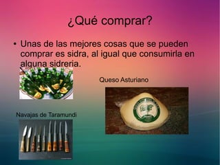 ¿Qué comprar? 
● Unas de las mejores cosas que se pueden 
comprar es sidra, al igual que consumirla en 
alguna sidreria. 
Queso Asturiano 
Navajas de Taramundi 
 