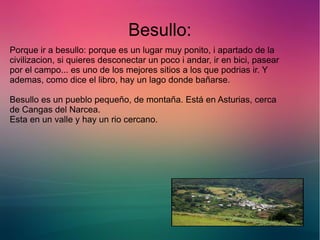 Besullo: 
Porque ir a besullo: porque es un lugar muy ponito, i apartado de la 
civilizacion, si quieres desconectar un poco i andar, ir en bici, pasear 
por el campo... es uno de los mejores sitios a los que podrias ir. Y 
ademas, como dice el libro, hay un lago donde bañarse. 
Besullo es un pueblo pequeño, de montaña. Está en Asturias, cerca 
de Cangas del Narcea. 
Esta en un valle y hay un rio cercano. 
 