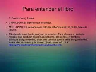 Para entender el libro 
1. Costumbres y frases: 
● CIEN LEGUAS: Significa que está lejos. 
● MES LUNAR: Es la manera de calcular el tiempo atraves de las fases de 
la luna. 
● Rituales de la noche de san juan en asturias: Para ellos es un instante 
magico, que celebran con ramos, hoguera, canciones... y tambien 
participa el agua bendita, dicen que la chica que se beba el agua bendita 
esa noche se casara y tendra un hijo el primer año; link: 
http://www.senderismoenasturias.es/lanoche.htm 
 