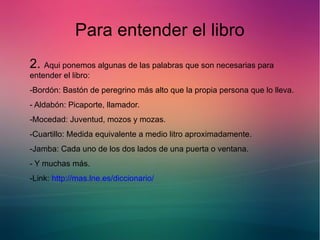 Para entender el libro 
2. Aqui ponemos algunas de las palabras que son necesarias para 
entender el libro: 
-Bordón: Bastón de peregrino más alto que la propia persona que lo lleva. 
- Aldabón: Picaporte, llamador. 
-Mocedad: Juventud, mozos y mozas. 
-Cuartillo: Medida equivalente a medio litro aproximadamente. 
-Jamba: Cada uno de los dos lados de una puerta o ventana. 
- Y muchas más. 
-Link: http://mas.lne.es/diccionario/ 
 