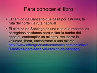 Para conocer el libro 
● El camido de Santiago que pasa por asturias, la 
ruta del norte i la ruta habitual. 
● El camino de Santiago es una ruta que recoren los 
peregrinos cristianos para visitar la tumba del 
apóstol, contemplar un milagro, recuperar la 
voluntad, llorar, encontrarse a uno mismo... 
http://www.alberguecuatrocantones.com/noticias/1 
0-motivos-para-hacer-el-camino-de-santiago/ 
 