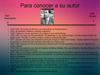 Para conocer a su autor 
1903 
Nacimiento 
1965 
Muerte 
● 1918-1922. Se instala en Murcia y se matricula en el Conservatorio. 
● 1923. Se traslada a Madrid y estudia magisterio. 
● 1926. Publica su primer poemario, El peregrino de la barba florida. 
● 1928-1930. Se casa con Rosalía Martín. Es destinado a Lés (Valle de Arán). Funda el teatro infantil “El 
pájaro pinto”. Escribe La sirena varada y publica La flauta del sapo. 
● 1931. Oposita con éxito para inspector provincial. Dirige el “Teatro del Pueblo”. Publica Sancho Panza en 
la península y Entremés del mancebo que casó con mujer brava. 
● 1932-1933. Obtiene el Premio Nacional de Literatura por Flor de Leyendas y el Lope de Vega por La 
sirena varada. 
● 1935-1936. Se estrenan con éxito El misterio de María Celeste, Otra vez el diablo y Nuestra Natacha. Con 
la guerra civil se exilia a Francia. 
● 1937-1939. Es el director artístico de una compañía francesa de comedias. Viaja por América Latina. En 
México estrena Prohibido suicidarse en primavera, en Caracas Romance en tres noches y en Montevideo 
Sinfonía acabada. 
● 1940-1949. Se instala en Buenos Aires. Se estrenan Las tres perfectas casadas, La barca sin pescador, 
La molinera de Arcos, La dama del alba, Los árboles mueren de pie. 
● 1950-1961. Estrena La llave en el desván, Siete gritos en el mar, La tercera palabra, Corona de amor y 
muerte, La casa de los siete balcones y Tres diamantes y una mujer. 
● 1962. Regresa oficialmente a España. José Tamayo estrena La dama del Alba en el Bellas Artes de 
Madrid. 
● 1964. Tamayo dirige El caballero de las espuelas de oro. 
 