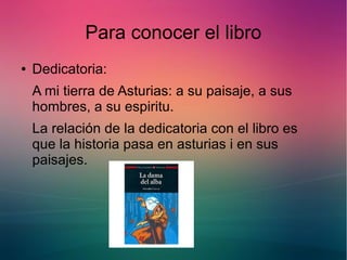 Para conocer el libro 
● Dedicatoria: 
A mi tierra de Asturias: a su paisaje, a sus 
hombres, a su espiritu. 
La relación de la dedicatoria con el libro es 
que la historia pasa en asturias i en sus 
paisajes. 
 