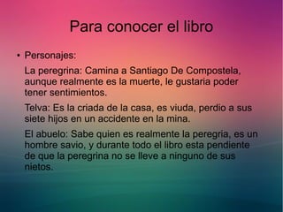 Para conocer el libro 
● Personajes: 
La peregrina: Camina a Santiago De Compostela, 
aunque realmente es la muerte, le gustaria poder 
tener sentimientos. 
Telva: Es la criada de la casa, es viuda, perdio a sus 
siete hijos en un accidente en la mina. 
El abuelo: Sabe quien es realmente la peregria, es un 
hombre savio, y durante todo el libro esta pendiente 
de que la peregrina no se lleve a ninguno de sus 
nietos. 
 