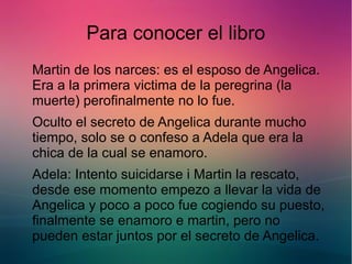 Para conocer el libro 
Martin de los narces: es el esposo de Angelica. 
Era a la primera victima de la peregrina (la 
muerte) perofinalmente no lo fue. 
Oculto el secreto de Angelica durante mucho 
tiempo, solo se o confeso a Adela que era la 
chica de la cual se enamoro. 
Adela: Intento suicidarse i Martin la rescato, 
desde ese momento empezo a llevar la vida de 
Angelica y poco a poco fue cogiendo su puesto, 
finalmente se enamoro e martin, pero no 
pueden estar juntos por el secreto de Angelica. 
 