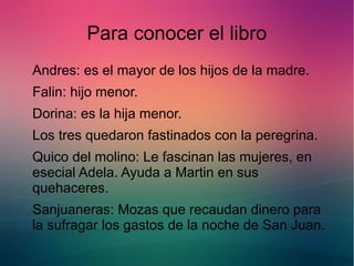Para conocer el libro 
Andres: es el mayor de los hijos de la madre. 
Falin: hijo menor. 
Dorina: es la hija menor. 
Los tres quedaron fastinados con la peregrina. 
Quico del molino: Le fascinan las mujeres, en 
esecial Adela. Ayuda a Martin en sus 
quehaceres. 
Sanjuaneras: Mozas que recaudan dinero para 
la sufragar los gastos de la noche de San Juan. 
 