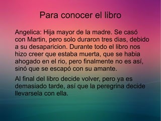 Para conocer el libro 
Angelica: Hija mayor de la madre. Se casó 
con Martin, pero solo duraron tres dias, debido 
a su desaparicion. Durante todo el libro nos 
hizo creer que estaba muerta, que se habia 
ahogado en el rio, pero finalmente no es así, 
sinó que se escapó con su amante. 
Al final del libro decide volver, pero ya es 
demasiado tarde, así que la peregrina decide 
llevarsela con ella. 
 
