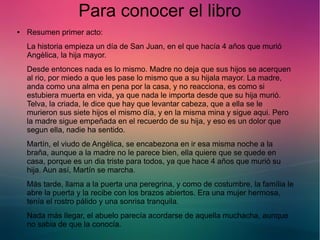 Para conocer el libro 
● Resumen primer acto: 
La historia empieza un día de San Juan, en el que hacía 4 años que murió 
Angèlica, la hija mayor. 
Desde entonces nada es lo mismo. Madre no deja que sus hijos se acerquen 
al rio, por miedo a que les pase lo mismo que a su hijala mayor. La madre, 
anda como una alma en pena por la casa, y no reacciona, es como si 
estubiera muerta en vida, ya que nada le importa desde que su hija murió. 
Telva, la criada, le dice que hay que levantar cabeza, que a ella se le 
murieron sus siete hijos el mismo día, y en la misma mina y sigue aqui. Pero 
la madre sigue empeñada en el recuerdo de su hija, y eso es un dolor que 
segun ella, nadie ha sentido. 
Martín, el viudo de Angèlica, se encabezona en ir esa misma noche a la 
braña, aunque a la madre no le parece bien, ella quiere que se quede en 
casa, porque es un dia triste para todos, ya que hace 4 años que murió su 
hija. Aun así, Martín se marcha. 
Más tarde, llama a la puerta una peregrina, y como de costumbre, la família le 
abre la puerta y la recibe con los brazos abiertos. Era una mujer hermosa, 
tenía el rostro pálido y una sonrisa tranquila. 
Nada más llegar, el abuelo parecía acordarse de aquella muchacha, aunque 
no sabia de que la conocía. 
 