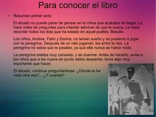 Para conocer el libro 
● Resumen primer acto: 
El abuelo no puede parar de pensar en la chica que acababa de llegar. Le 
hace miles de preguntas para intentar adivinar de que le suena. Le hace 
recordar todos los dias que ha estado en aquel pueblo, Besullo. 
Los niños, Andres, Falín y Dorina, no tenian sueño y se pusieron a jugar 
con la peregrina. Después de un rato jugando, les entró la risa. La 
peregrina no sabia que le pasaba, ya que ella nunca se había reído. 
La peregrina estaba muy cansada, y se duerme. Antes de hacerlo, avisa a 
los niños que a las nueve en punto debia despertar, tenia algo muy 
importante que hacer. 
El abuelo, continua preguntándose: ¿Dónde la ha 
visto otra vez?... ¿Y cuando? 
 