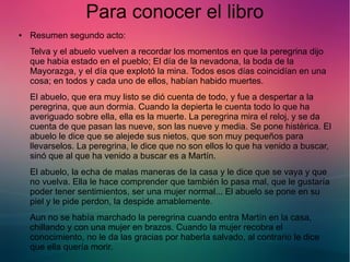 Para conocer el libro 
● Resumen segundo acto: 
Telva y el abuelo vuelven a recordar los momentos en que la peregrina dijo 
que habia estado en el pueblo; El día de la nevadona, la boda de la 
Mayorazga, y el día que explotó la mina. Todos esos días coincidían en una 
cosa; en todos y cada uno de ellos, habían habido muertes. 
El abuelo, que era muy listo se dió cuenta de todo, y fue a despertar a la 
peregrina, que aun dormia. Cuando la depierta le cuenta todo lo que ha 
averiguado sobre ella, ella es la muerte. La peregrina mira el reloj, y se da 
cuenta de que pasan las nueve, son las nueve y media. Se pone histèrica. El 
abuelo le dice que se alejede sus nietos, que son muy pequeños para 
llevarselos. La peregrina, le dice que no son ellos lo que ha venido a buscar, 
sinó que al que ha venido a buscar es a Martín. 
El abuelo, la echa de malas maneras de la casa y le dice que se vaya y que 
no vuelva. Ella le hace comprender que también lo pasa mal, que le gustaría 
poder tener sentimientos, ser una mujer normal... El abuelo se pone en su 
piel y le pide perdon, la despide amablemente. 
Aun no se había marchado la peregrina cuando entra Martín en la casa, 
chillando y con una mujer en brazos. Cuando la mujer recobra el 
conocimiento, no le da las gracias por haberla salvado, al contrario le dice 
que ella quería morir. 
 