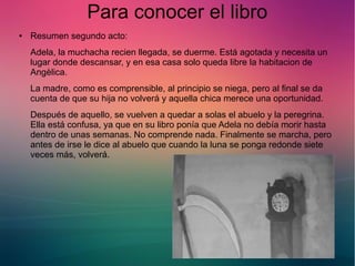 Para conocer el libro 
● Resumen segundo acto: 
Adela, la muchacha recien llegada, se duerme. Está agotada y necesita un 
lugar donde descansar, y en esa casa solo queda libre la habitacion de 
Angèlica. 
La madre, como es comprensible, al principio se niega, pero al final se da 
cuenta de que su hija no volverá y aquella chica merece una oportunidad. 
Después de aquello, se vuelven a quedar a solas el abuelo y la peregrina. 
Ella está confusa, ya que en su libro ponía que Adela no debía morir hasta 
dentro de unas semanas. No comprende nada. Finalmente se marcha, pero 
antes de irse le dice al abuelo que cuando la luna se ponga redonde siete 
veces más, volverá. 
 