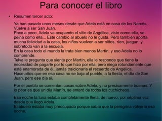 Para conocer el libro 
● Resumen tercer acto: 
Ya han pasado unos meses desde que Adela está en casa de los Narcés. 
Vuelve a ser San Juan. 
Poco a poco, Adela va ocupando el sitio de Angèlica, viste como ella, se 
peina como ella... Este cambio al abuelo no le gusta. Pero también aporta 
mucha felicidad a la casa, los niños vuelven a ser niños, ríen, juegan, y 
sobretodo van a la escuela. 
En la casa todo el mundo la trata bien menos Martín, y eso Adela no lo 
comprende. 
Telva le pregunta que siente por Martín, ella le responde que tiene la 
necesidad de pagarle por lo que hizo por ella, pero niega rotundamente que 
esté enamorada de él, jamás traicionaria el recuerdo de Angèlica. 
Hace años que en esa casa no se baja al pueblo, a la fiesta, el día de San 
Juan, pero ese día si. 
Por el pueblo se comentan cosas sobre Adela, y no precisamente buenas. Y 
lo peor es que un día Martín, se enteró de todos los cuchicheos. 
Esa noche la luna estaba completamente llena, de nuevo, por séptima vez 
desde que llegó Adela. 
El abuelo estaba muy preocupado porque sabía que la peregrina volvería esa 
noche. 
 