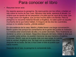 Para conocer el libro 
● Resumen tercer acto: 
De repente aparece la peregrina. Se reencuentra con los niños y charlan un 
rato sobre la noche de San Juan. Minutos más tarde, aparece el abuelo. Le 
ordena que se aparte de los pequeños y le pide que se vaya de la casa, que 
no haga como con Agèlica, que ya hizo mucho daño a la família. Pero la 
peregrina no recuerda haberse llevado a Angèlica, no sabe quien es aquella 
muchacha de la que todos hablan. A ninguno de los dos les cuandraba, 
porque si no estaba muerta, ¿dónde estaba?. 
En otra estáncia de la casa, Martín y Adela tienen una larga conversación... 
Martín quiere irse porque los comentarios de la gente del pueblo le molestan. 
Le molesta estar enamorado de ella y no poder decirselo. Pero finalmente se 
declaran su amor y se besan. Segundos después del beso, Adela le dice que 
no pueden estar juntos, no pueden traicionar de esa manera a Angèlica. 
Entonces, Martín, que ya no puede más con esa carga, le cuenta 
toda la verdad; Angèlica vive. Se fugó con su amante tres días 
después de su boda. Se fué, e hizo creer a todo el pueblo que 
había muerto. 
Después de oír eso, la peregrina lo comprende todo. 
 