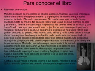 Para conocer el libro 
● Resumen cuarto acto: 
Minutos después de marcharse el abuelo, aparece Angèlica. La chica empieza a 
llamar a su família deseperadamente, y la peregrina la informa de que todos 
están en la fiesta. Ella no lo puede creer. No puede creer que todos la hayan 
olvidado, hasta su madre. No para de repetir que lo que es suyo siempre lo será 
y esa era su família. Le cuenta que ha pasasdo los peores años de su vida, y que 
ha sufrido lo peor que puede sufrir una mujer. Ahora solo quiere pedir perdon y 
recuperar su lugar en la casa. La peregrina le explica que no puede volver, que 
ya han ocupado su puesto. Hizo mucho daño al irse y no lo puede volver a hacer 
ahora que regresa. Le dice que su família no la perdonaría nunca por todo el 
dolor que les ha causado haciendoles creer que estaba muerta. Ella extrañada, 
le pregunta que porque todo el mundo pensaba que había muerto, y la peregrina 
le responde que Martín la quería tanto que no supo decir la verdad. 
La peregrina le dice que Martín ya ha encontrado a la persona que 
ocupa su lugar en el corazón de Martín y que no puede volver. 
Las palabras de la peregrina son crueles y Angèlica no sabe que 
hacer. Finalmente hace caso a la peregrina y se va con ella al rio. 
Allí se ahoga y muere. 
Acaba la fiesta y todo el mundo vuelve a sus casas. Al llegar a casa, 
Quico, anuncia que han encontrado el cuerpo de Angèlica en el rio. 
 
