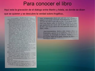 Para conocer el libro 
Aquí esta la gravación de el dialogo entre Martin y Adela, es donde se dicen 
que se quieren y se descubre la verdad sobre Angèlica. 
 