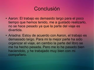Conclusión 
● Aaron: El trabajo es demasido largo para el poco 
tiempo que hemos tenido, me a gustado realizarlo, 
no se hace pesado ya que la parte del viaje es 
divertida. 
● Ariadna: Estoy de acuerdo con Aaron, el trabajo es 
demasiado largo. Para mi la mejor parte ha sido 
organizar el viaje, en cambio la parte del libro se 
me ha hecho pesada. Pero me lo he pasado bien 
haciendolo, y he trabajado muy bien con mi 
compañero. 

