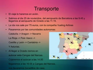 Transporte 
● El viaje lo haremos en avión. 
● Salimos el dia 25 de noviembre, del aeropuerto de Barcelona a las 9.45 y 
llegamos al aeropuerto de Oviedo a las 11.15. 
● La ida nos sale por 75 euros, con la compañia Vueling Airlines 
● Pasaremos por las comunidades autonomas: 
Cataluña -> Aragon -> Navarra 
La Rioja -> País Vasco -> 
Castilla y León -> Cantabria -> 
Y Asturias. 
● Al llegar a Oviedo iremos en 
autocar asta Cangas del Narcea. 
Cojeremos el autocar a las 14.00 
llegaremos a las 16.05 a Cangas del Narcea, 
nos llevaremos bocadillos de casa. 
 