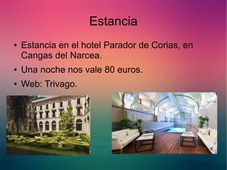 Estancia 
● Estancia en el hotel Parador de Corias, en 
Cangas del Narcea. 
● Una noche nos vale 80 euros. 
● Web: Trivago. 
 