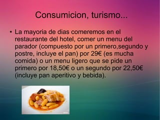 Consumicion, turismo... 
● La mayoria de dias comeremos en el 
restaurante del hotel, comer un menu del 
parador (compuesto por un primero,segundo y 
postre, incluye el pan) por 29€ (es mucha 
comida) o un menu ligero que se pide un 
primero por 18,50€ o un segundo por 22,50€ 
(incluye pan aperitivo y bebida). 
 