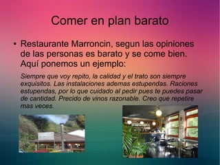 Comer en plan barato 
● Restaurante Marroncin, segun las opiniones 
de las personas es barato y se come bien. 
Aquí ponemos un ejemplo: 
Siempre que voy repito, la calidad y el trato son siempre 
exquisitos. Las instalaciones ademas estupendas. Raciones 
estupendas, por lo que cuidado al pedir pues te puedes pasar 
de cantidad. Precido de vinos razonable. Creo que repetire 
mas veces. 
 