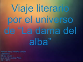 Viaje literario 
por el universo 
de “La dama del 
alba” 
Aaron Cobo y Ariadna Gómez 
Castellano 
2 ESO Grupo 1 
Evaristo Gonzalez Prieto 
13-11-2014 
 