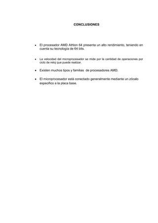 CONCLUSIONES




El procesador AMD Athlon 64 presenta un alto rendimiento, teniendo en
cuenta su tecnología de 64 bits.


La velocidad del microprocesador se mide por la cantidad de operaciones por
ciclo de reloj que puede realizar.

Existen muchos tipos y familias de procesadores AMD.

El microprocesador está conectado generalmente mediante un zócalo
especifico a la placa base.
 