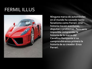 FERMIL ILLUS
               Ninguna marca de automóviles
               en el mundo ha causado tanto
               fanatismo como Ferrari. Una
               historia rica en aventuras,
               disputas y problemas. Pero sería
               imposible comprender la
               historia de la marca del
               Cavallino Rampante si no
               comprendiéramos primero la
               historia de su creador: Enzo
               Ferrari.
 