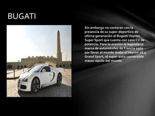 BUGATI
         Sin embargo no contaran con la
         presencia de su super-deportivo de
         ultima generación el Bugatti Veyron
         Super Sport que cuenta con 1200 CV de
         potencia. Para la ocasión la legendaria
         marca de automóviles de Francia optó
         por llevar al mundo árabe el Veyron 16.4
         Grand Sport, el super-auto convertible
         masss rápido del mundo.
 