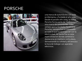 PORSCHE
          una marca de automóviles con sede
          en Alemania, y fundada el año 1931.
          Desde el pasado año 2009, la marca
          Porsche forma parte de “Volkswagen”
          otra marca de automóviles. Cabe
          señalar que su fundador Ferdinand
          Porsche, siempre fue un interesado
          en todo lo que tuviera que ver con la
          electricidad, de hecho fue en ésta
          especialidad en donde comenzó a
          destacarse en mediano corto plazo,
          demostrando su calidad y eficiencia a
          la hora de trabajar con aparatos
          eléctricos.
 