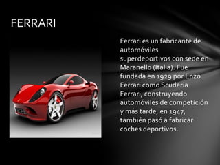 FERRARI
          Ferrari es un fabricante de
          automóviles
          superdeportivos con sede en
          Maranello (Italia). Fue
          fundada en 1929 por Enzo
          Ferrari como Scuderia
          Ferrari, construyendo
          automóviles de competición
          y más tarde, en 1947,
          también pasó a fabricar
          coches deportivos.
 