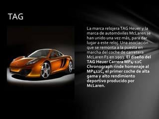 TAG
      La marca relojera TAG Heuer y la
      marca de automóviles McLaren se
      han unido una vez más, para dar
      lugar a este reloj. Una asociación
      que se remonta a la puesta en
      marcha del coche de carretera
      McLaren F1 en 1993. El diseño del
      TAG Heuer Carrera MP4-12C
      Chronograph rinde homenaje al
      MP412C, el primer coche de alta
      gama y alto rendimiento
      deportivo producido por
      McLaren.
 