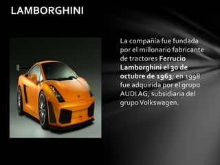 LAMBORGHINI

              La compañía fue fundada
              por el millonario fabricante
              de tractores Ferrucio
              Lamborghini el 30 de
              octubre de 1963; en 1998
              fue adquirida por el grupo
              AUDI AG, subsidiaria del
              grupo Volkswagen.
 