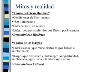 Mitos y realidad
“Teoría del Gran Hombre”
•Condiciones de líder innatas;
•“Ser iluminado”;
•Líder se nace, no se hace
•Líder: poderes conferidos por Dios o por Herencia.
•Determinismo Histórico
“Teoría de los Rasgos”
•Líder es aquel que reúne ciertos rasgos físicos o
intelectuales;
•Rasgos que favorecen el liderazgo: competitividad,
inteligencia, agresividad; también ojos, altura...
•Determinismo Cultural
 
