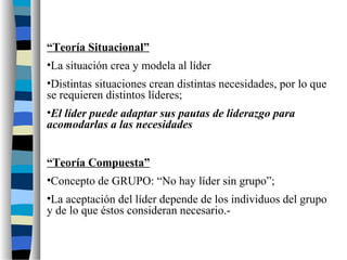 “Teoría Situacional”
•La situación crea y modela al líder
•Distintas situaciones crean distintas necesidades, por lo que
se requieren distintos líderes;
•El líder puede adaptar sus pautas de liderazgo para
acomodarlas a las necesidades
“Teoría Compuesta”
•Concepto de GRUPO: “No hay líder sin grupo”;
•La aceptación del líder depende de los individuos del grupo
y de lo que éstos consideran necesario.-
 