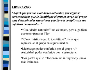 LIDERAZGOLIDERAZGO
“Aquel que por sus cualidades naturales, por algunas
características que lo identifique al grupo; surge del grupo
ante determinadas situaciones y lo lleva a cumplir con sus
objetivos compartidos.”
•“Cualidades naturales”: no es innato, pero algo tiene
que tener para ser líder.
•“Características que lo identifique”: tiene que
representar al grupo en alguna medida.
•Liderazgo: poder conferido por el grupo =/=
Autoridad: poder conferido por la estructura.
•Dos partes que se relacionan: un influyente y uno o
más influídos.
 