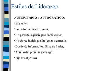 Estilos de Liderazgo
AUTORITARIOAUTORITARIO o AUTOCRÁTICOAUTOCRÁTICO:
•Eficiente;
•Toma todas las decisiones;
•No permite la participación/discusión;
•No ejerce la delegación (empowerment);
•Dueño de información: Base de Poder;
•Administra premios y castigos
•Fija los objetivos
 