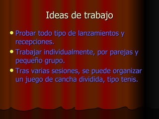 Ideas de trabajo Probar todo tipo de lanzamientos y recepciones.  Trabajar individualmente, por parejas y pequeño grupo.  Tras varias sesiones, se puede organizar un juego de cancha dividida, tipo tenis.  