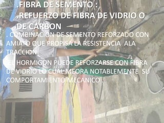 .FIBRA DE SEMENTO :
.REFUERZO DE FIBRA DE VIDRIO O
DE CARBON
. COMBINACION DE SEMENTO REFORZADO CON
AMIATO QUE PROPISA LA RESISTENCIA ALA
TRACCION
.EL HORMIGON PUEDE REFORZARSE CON FIBRA
DE VIDRIO LO CUAL MEORA NOTABLEMENTE SU
COMPORTAMIENTO MECANICO .
 